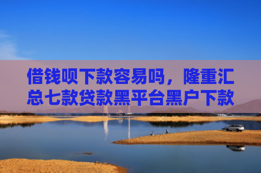 借钱呗下款容易吗，隆重汇总七款贷款黑平台黑户下款