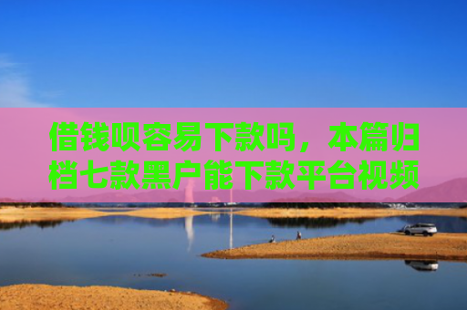 借钱呗容易下款吗，本篇归档七款黑户能下款平台视频