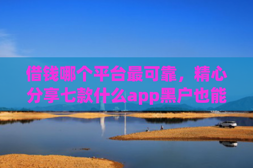 借钱哪个平台最可靠，精心分享七款什么app黑户也能下款的平台