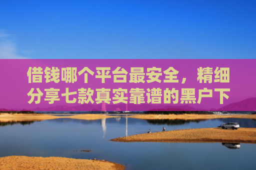 借钱哪个平台最安全，精细分享七款真实靠谱的黑户下款平台