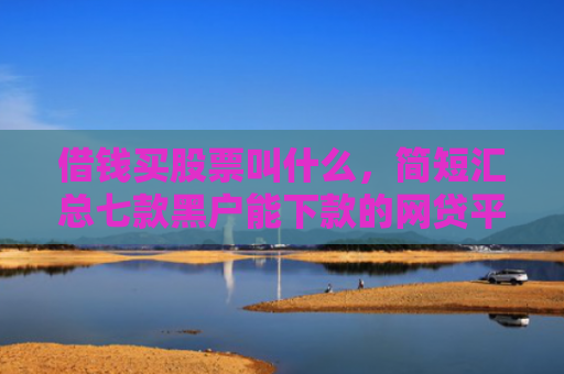 借钱买股票叫什么，简短汇总七款黑户能下款的网贷平台