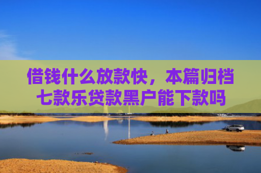 借钱什么放款快，本篇归档七款乐贷款黑户能下款吗