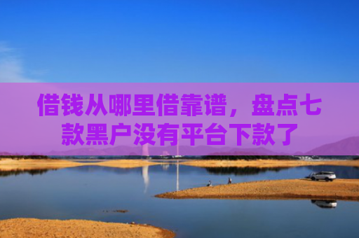 借钱从哪里借靠谱，盘点七款黑户没有平台下款了