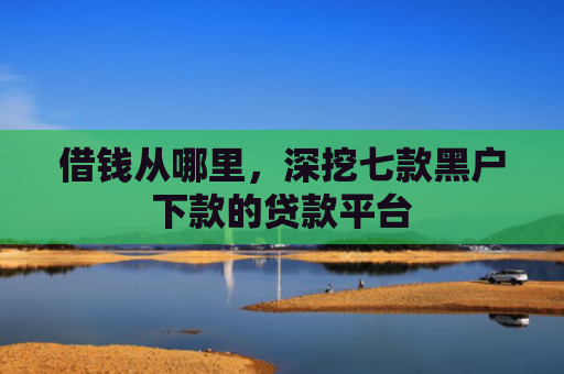 借钱从哪里，深挖七款黑户下款的贷款平台