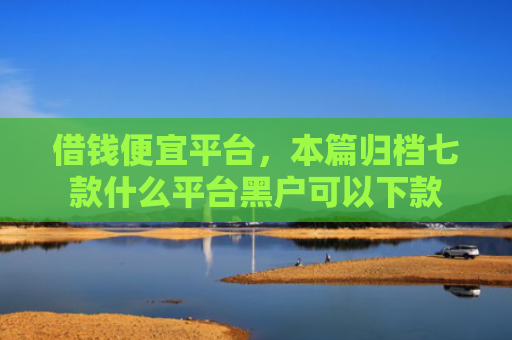 借钱便宜平台，本篇归档七款什么平台黑户可以下款