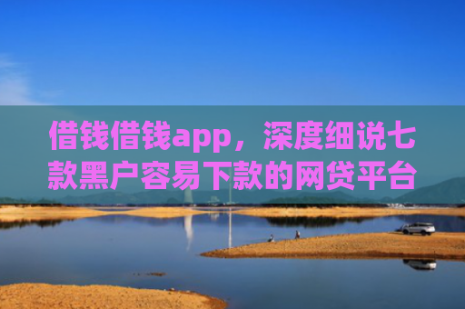 借钱借钱app，深度细说七款黑户容易下款的网贷平台