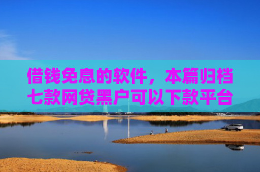 借钱免息的软件，本篇归档七款网贷黑户可以下款平台