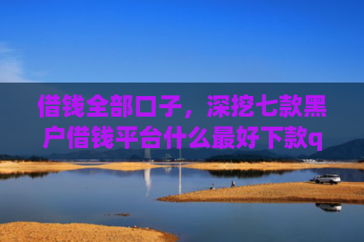借钱全部口子，深挖七款黑户借钱平台什么最好下款qq现金贷
