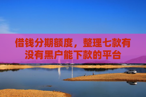 借钱分期额度，整理七款有没有黑户能下款的平台