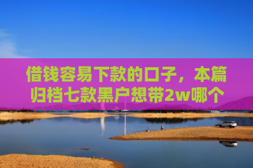 借钱容易下款的口子，本篇归档七款黑户想带2w哪个平台容易下款