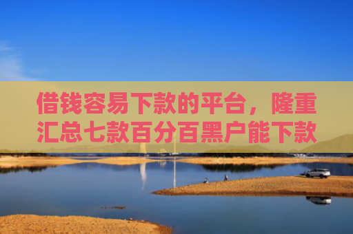 借钱容易下款的平台，隆重汇总七款百分百黑户能下款的平台