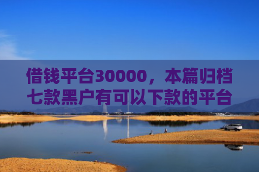 借钱平台30000，本篇归档七款黑户有可以下款的平台吗