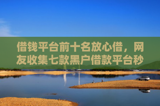 借钱平台前十名放心借，网友收集七款黑户借款平台秒下款正规吗可靠吗