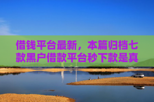 借钱平台最新，本篇归档七款黑户借款平台秒下款是真的吗吗
