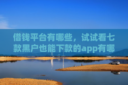 借钱平台有哪些，试试看七款黑户也能下款的app有哪些平台