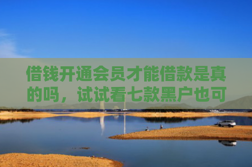 借钱开通会员才能借款是真的吗，试试看七款黑户也可以下款的平台