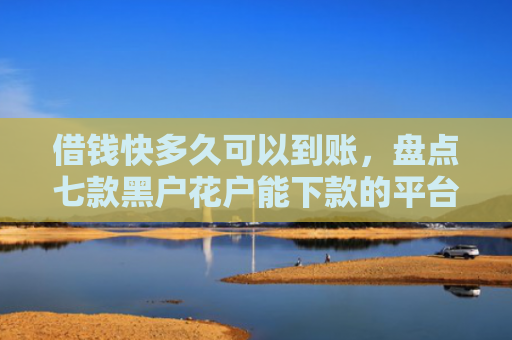 借钱快多久可以到账，盘点七款黑户花户能下款的平台