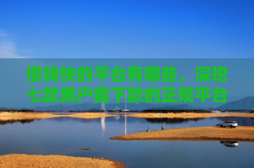 借钱快的平台有哪些，深挖七款黑户能下款的正规平台吗
