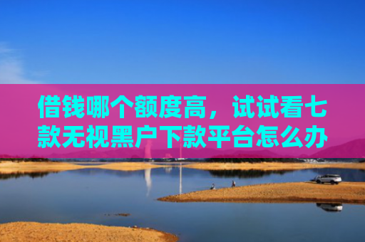 借钱哪个额度高，试试看七款无视黑户下款平台怎么办
