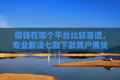借钱在哪个平台比较靠谱，专业解读七款下款黑户黑贷款