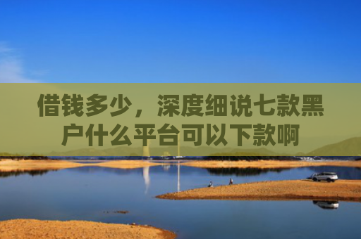 借钱多少，深度细说七款黑户什么平台可以下款啊