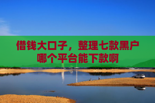 借钱大口子，整理七款黑户哪个平台能下款啊