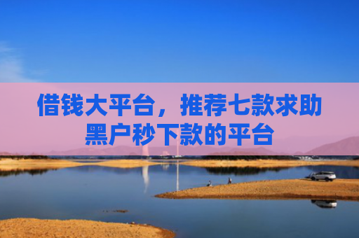 借钱大平台，推荐七款求助黑户秒下款的平台