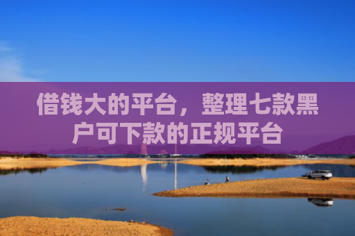 借钱大的平台，整理七款黑户可下款的正规平台