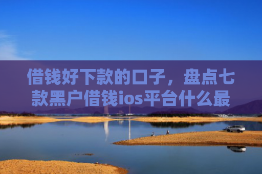 借钱好下款的口子，盘点七款黑户借钱ios平台什么最好下款