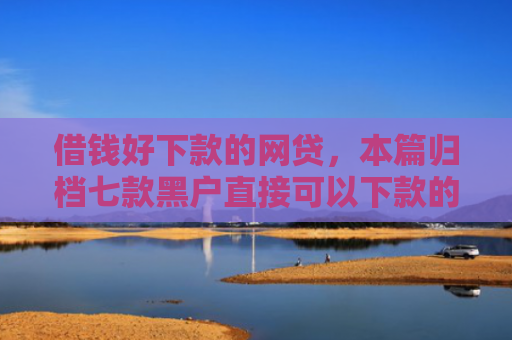 借钱好下款的网贷，本篇归档七款黑户直接可以下款的平台