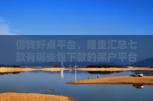 借钱好点平台，隆重汇总七款有哪些包下款的黑户平台