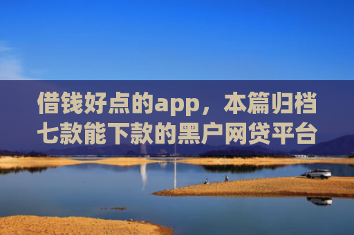 借钱好点的app，本篇归档七款能下款的黑户网贷平台