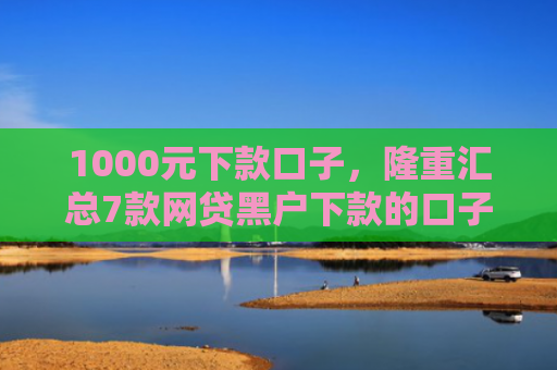 1000元下款口子，隆重汇总7款网贷黑户下款的口子