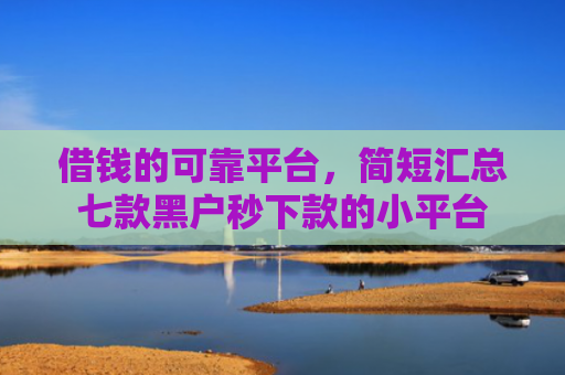 借钱的可靠平台，简短汇总七款黑户秒下款的小平台