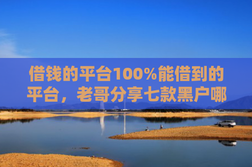 借钱的平台100%能借到的平台，老哥分享七款黑户哪个平台能下款呢