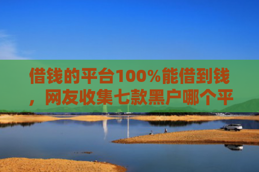 借钱的平台100%能借到钱，网友收集七款黑户哪个平台可以下款
