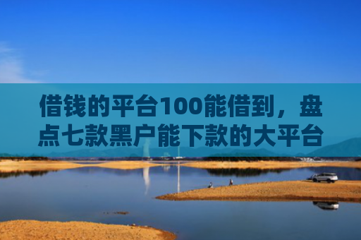 借钱的平台100能借到，盘点七款黑户能下款的大平台