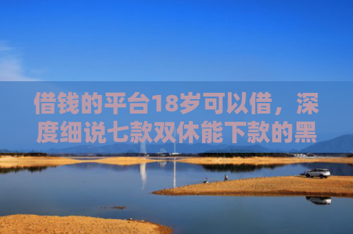 借钱的平台18岁可以借，深度细说七款双休能下款的黑户平台