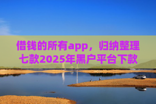 借钱的所有app，归纳整理七款2025年黑户平台下款