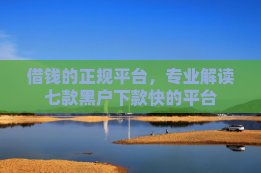 借钱的正规平台，专业解读七款黑户下款快的平台