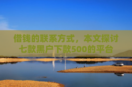 借钱的联系方式，本文探讨七款黑户下款500的平台