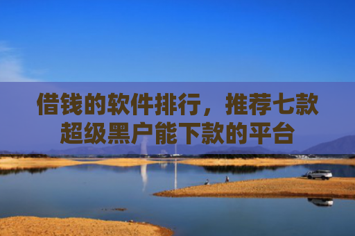 借钱的软件排行，推荐七款超级黑户能下款的平台
