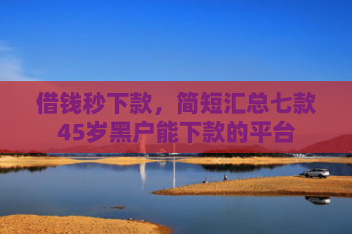 借钱秒下款，简短汇总七款45岁黑户能下款的平台
