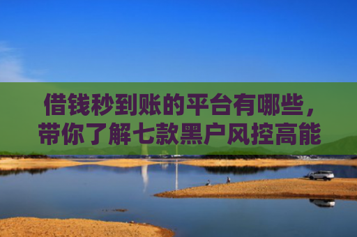 借钱秒到账的平台有哪些，带你了解七款黑户风控高能下款的平台