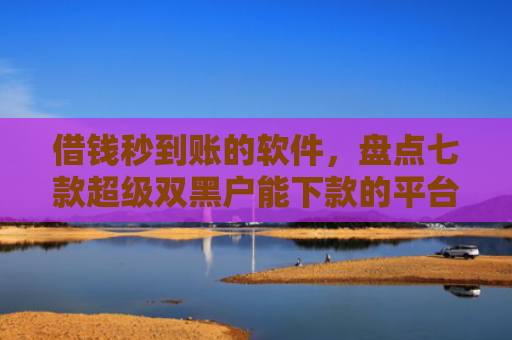 借钱秒到账的软件，盘点七款超级双黑户能下款的平台