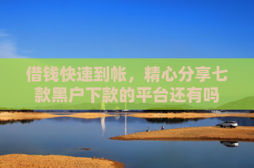 借钱快速到帐，精心分享七款黑户下款的平台还有吗