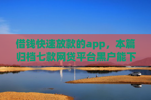 借钱快速放款的app，本篇归档七款网贷平台黑户能下款的