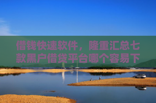 借钱快速软件，隆重汇总七款黑户借贷平台哪个容易下款呢