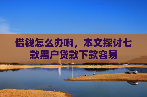 借钱怎么办啊，本文探讨七款黑户贷款下款容易