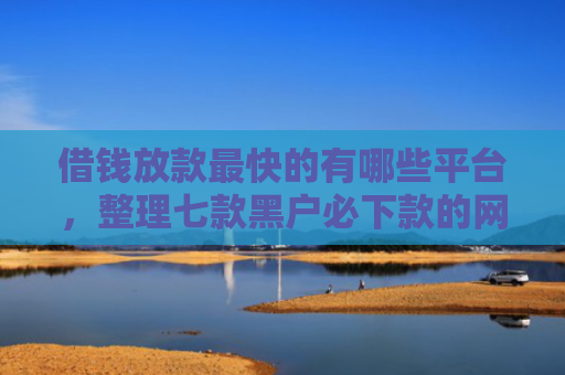 借钱放款最快的有哪些平台，整理七款黑户必下款的网贷平台